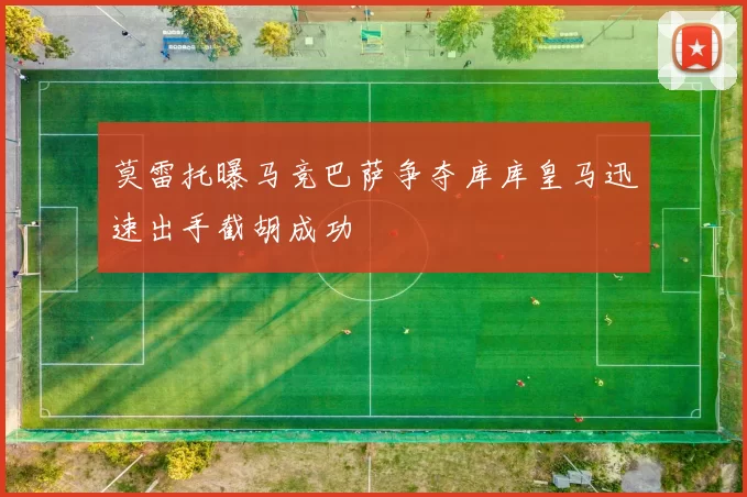 莫雷托曝马竞巴萨争夺库库皇马迅速出手截胡成功